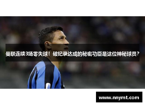 曼联连续3场零失球！破纪录达成的秘密功臣是这位神秘球员？
